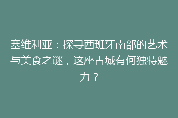 塞维利亚:探寻西班牙南部的艺术与美食之谜,这座古城有何独特魅力?