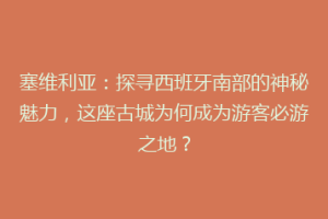 塞维利亚：探寻西班牙南部的神秘魅力，这座古城为何成为游客必游之地？