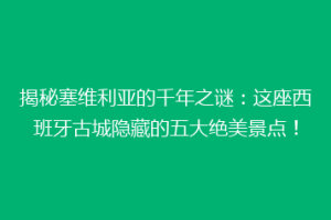 揭秘塞维利亚的千年之谜：这座西班牙古城隐藏的五大绝美景点！