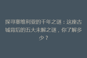 探寻塞维利亚的千年之谜：这座古城背后的五大未解之谜，你了解多少？