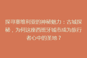探寻塞维利亚的神秘魅力：古城探秘，为何这座西班牙城市成为旅行者心中的圣地？
