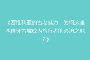 《塞维利亚的古老魅力：为何这座西班牙古城成为旅行者的必访之地？》