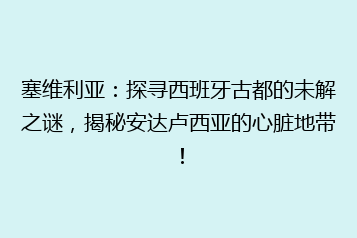 塞维利亚:探寻西班牙古都的未解之谜,揭秘安达卢西亚的心脏地带!