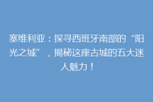 塞维利亚：探寻西班牙南部的“阳光之城”，揭秘这座古城的五大迷人魅力！