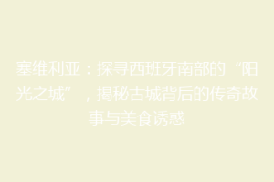 塞维利亚：探寻西班牙南部的“阳光之城”，揭秘古城背后的传奇故事与美食诱惑