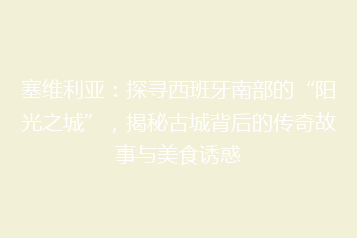 塞维利亚:探寻西班牙南部的“阳光之城”,揭秘古城背后的传奇故事与美食诱惑