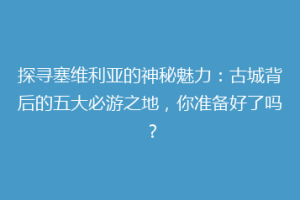 探寻塞维利亚的神秘魅力：古城背后的五大必游之地，你准备好了吗？