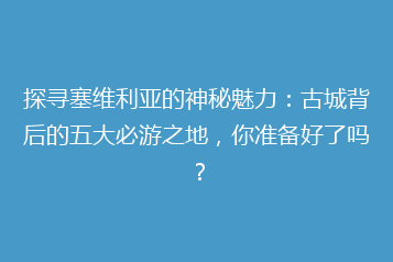 探寻塞维利亚的神秘魅力:古城背后的五大必游之地,你准备好了吗?