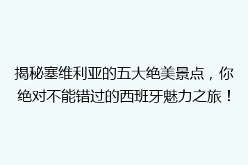 揭秘塞维利亚的五大绝美景点,你绝对不能错过的西班牙魅力之旅!