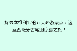 探寻塞维利亚的五大必游景点：这座西班牙古城的惊喜之旅！
