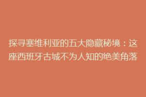 探寻塞维利亚的五大隐藏秘境：这座西班牙古城不为人知的绝美角落