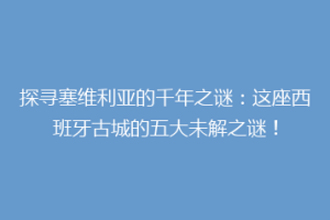 探寻塞维利亚的千年之谜：这座西班牙古城的五大未解之谜！
