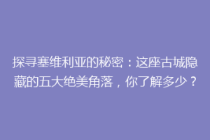 探寻塞维利亚的秘密：这座古城隐藏的五大绝美角落，你了解多少？