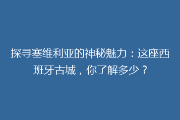 探寻塞维利亚的神秘魅力:这座西班牙古城,你了解多少?