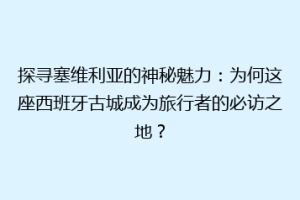 探寻塞维利亚的神秘魅力：为何这座西班牙古城成为旅行者的必访之地？