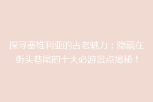 探寻塞维利亚的古老魅力：隐藏在街头巷尾的十大必游景点揭秘！