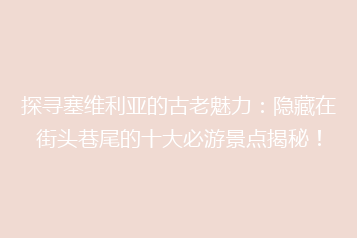 探寻塞维利亚的古老魅力:隐藏在街头巷尾的十大必游景点揭秘!
