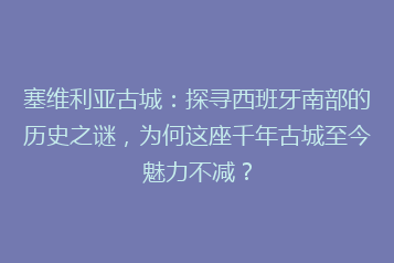 塞维利亚古城:探寻西班牙南部的历史之谜,为何这座千年古城至今魅力不减?