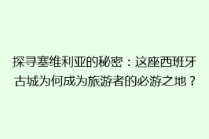 探寻塞维利亚的秘密：这座西班牙古城为何成为旅游者的必游之地？
