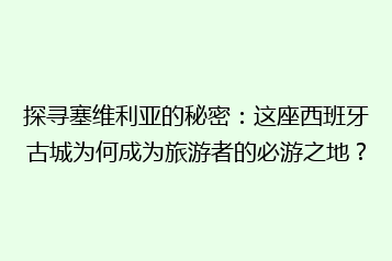 探寻塞维利亚的秘密:这座西班牙古城为何成为旅游者的必游之地?