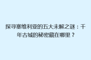 探寻塞维利亚的五大未解之谜：千年古城的秘密藏在哪里？