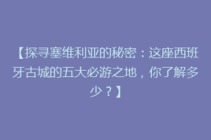 【探寻塞维利亚的秘密：这座西班牙古城的五大必游之地，你了解多少？】