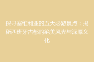 探寻塞维利亚的五大必游景点：揭秘西班牙古都的绝美风光与深厚文化
