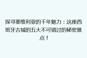 探寻塞维利亚的千年魅力：这座西班牙古城的五大不可错过的秘密景点！