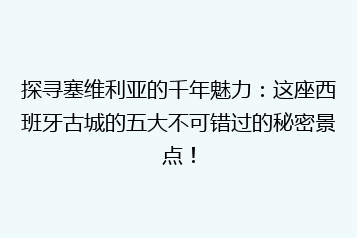 探寻塞维利亚的千年魅力:这座西班牙古城的五大不可错过的秘密景点!
