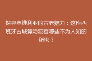 探寻塞维利亚的古老魅力：这座西班牙古城竟隐藏着哪些不为人知的秘密？