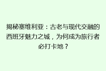 揭秘塞维利亚:古老与现代交融的西班牙魅力之城,为何成为旅行者必打卡地?