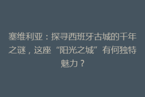 塞维利亚：探寻西班牙古城的千年之谜，这座“阳光之城”有何独特魅力？