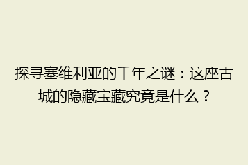 探寻塞维利亚的千年之谜:这座古城的隐藏宝藏究竟是什么?