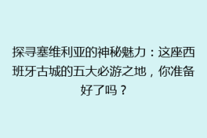 探寻塞维利亚的神秘魅力：这座西班牙古城的五大必游之地，你准备好了吗？