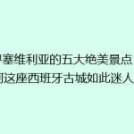 探寻塞维利亚的五大绝美景点：为何这座西班牙古城如此迷人？