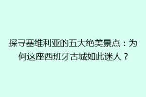 探寻塞维利亚的五大绝美景点：为何这座西班牙古城如此迷人？