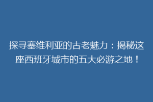 探寻塞维利亚的古老魅力：揭秘这座西班牙城市的五大必游之地！