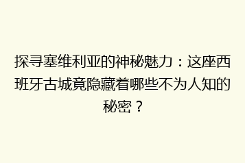 探寻塞维利亚的神秘魅力:这座西班牙古城竟隐藏着哪些不为人知的秘密?