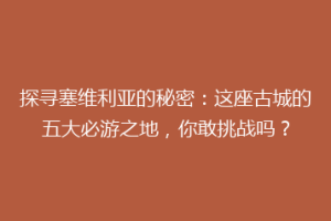 探寻塞维利亚的秘密：这座古城的五大必游之地，你敢挑战吗？