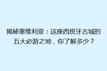 揭秘塞维利亚:这座西班牙古城的五大必游之地,你了解多少?