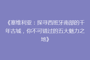 《塞维利亚:探寻西班牙南部的千年古城,你不可错过的五大魅力之地》