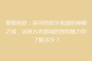 塞维利亚：探寻西班牙南部的神秘之城，这座古老都城的独特魅力你了解多少？