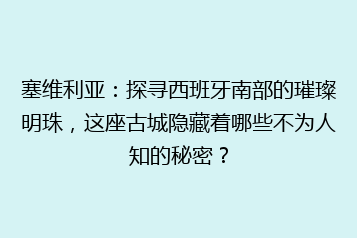 塞维利亚:探寻西班牙南部的璀璨明珠,这座古城隐藏着哪些不为人知的秘密?