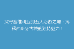 探寻塞维利亚的五大必游之地：揭秘西班牙古城的独特魅力！