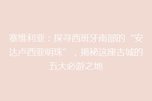 塞维利亚：探寻西班牙南部的“安达卢西亚明珠”，揭秘这座古城的五大必游之地