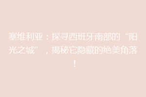 塞维利亚：探寻西班牙南部的“阳光之城”，揭秘它隐藏的绝美角落！