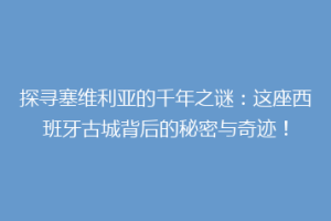 探寻塞维利亚的千年之谜：这座西班牙古城背后的秘密与奇迹！