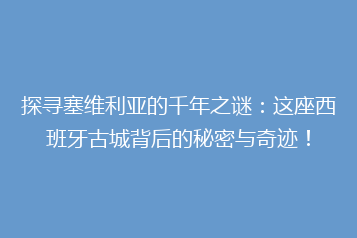 探寻塞维利亚的千年之谜:这座西班牙古城背后的秘密与奇迹!