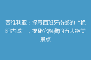 塞维利亚：探寻西班牙南部的“艳阳古城”，揭秘它隐藏的五大绝美景点