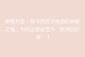 塞维利亚：探寻西班牙南部的神秘之城，为何这里被誉为“欧洲的珍珠”？